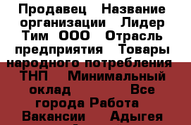 Продавец › Название организации ­ Лидер Тим, ООО › Отрасль предприятия ­ Товары народного потребления (ТНП) › Минимальный оклад ­ 12 000 - Все города Работа » Вакансии   . Адыгея респ.,Адыгейск г.